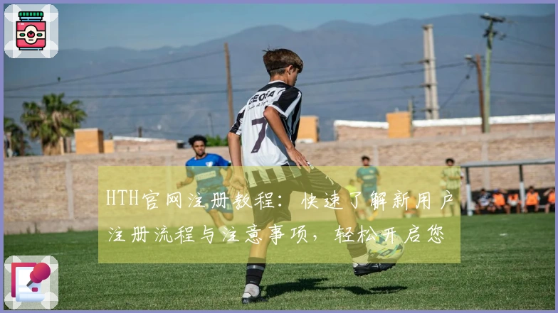 HTH官网注册教程：快速了解新用户注册流程与注意事项，轻松开启您的使用旅程