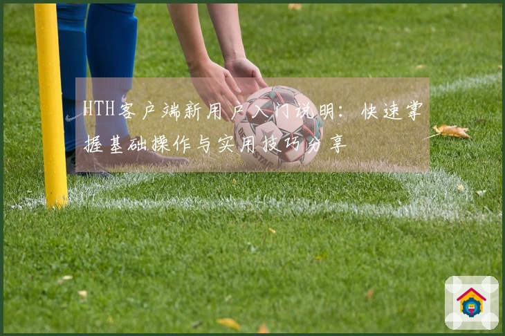 HTH客户端新用户入门说明：快速掌握基础操作与实用技巧分享