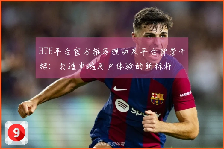 HTH平台官方推荐理由及平台背景介绍：打造卓越用户体验的新标杆