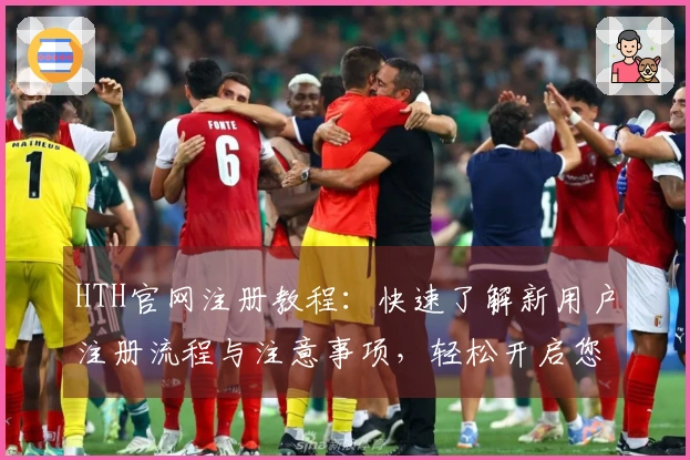 HTH官网注册教程：快速了解新用户注册流程与注意事项，轻松开启您的使用旅程