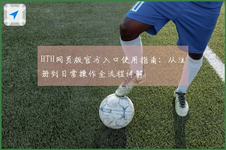 HTH网页版官方入口使用指南：从注册到日常操作全流程详解