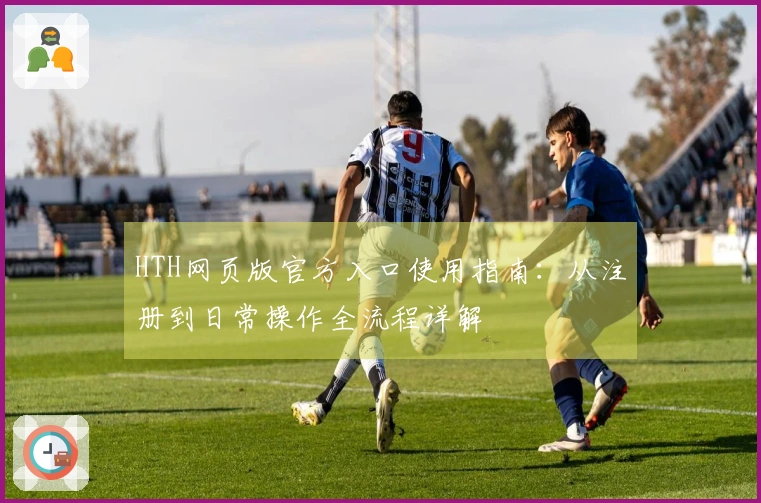 HTH网页版官方入口使用指南：从注册到日常操作全流程详解