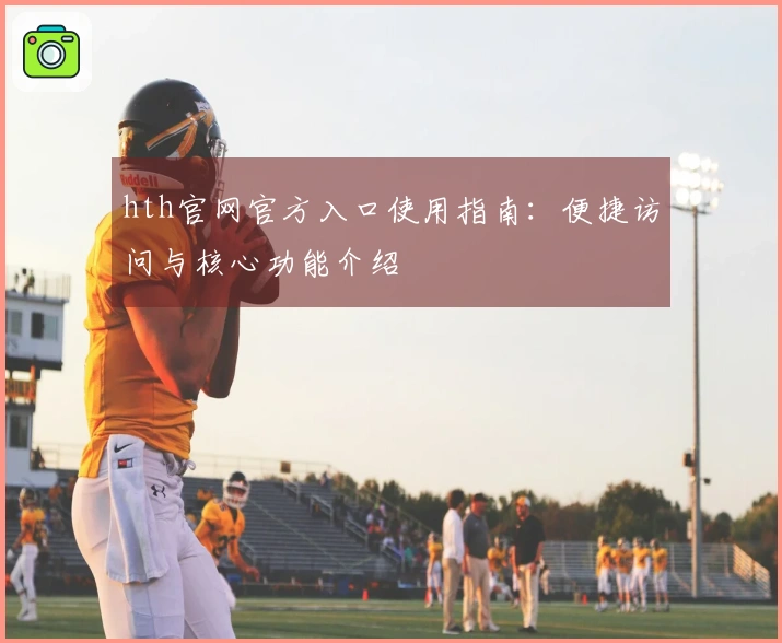 hth官网官方入口使用指南：便捷访问与核心功能介绍